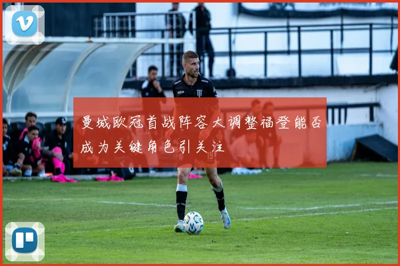 曼城欧冠首战阵容大调整福登能否成为关键角色引关注