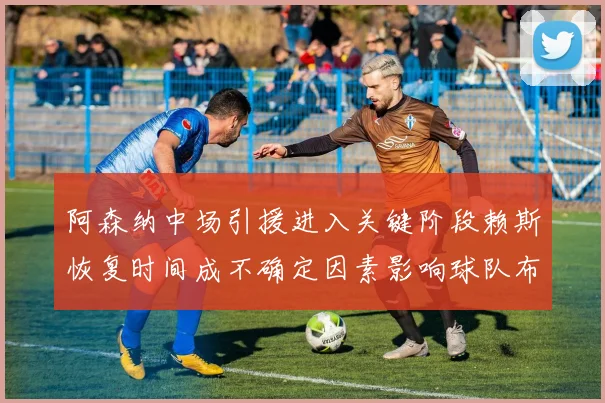 阿森纳中场引援进入关键阶段赖斯恢复时间成不确定因素影响球队布局