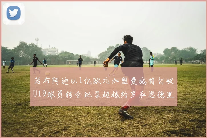 若布阿迪以1亿欧元加盟曼城将打破U19球员转会纪录超越约罗和恩德里克
