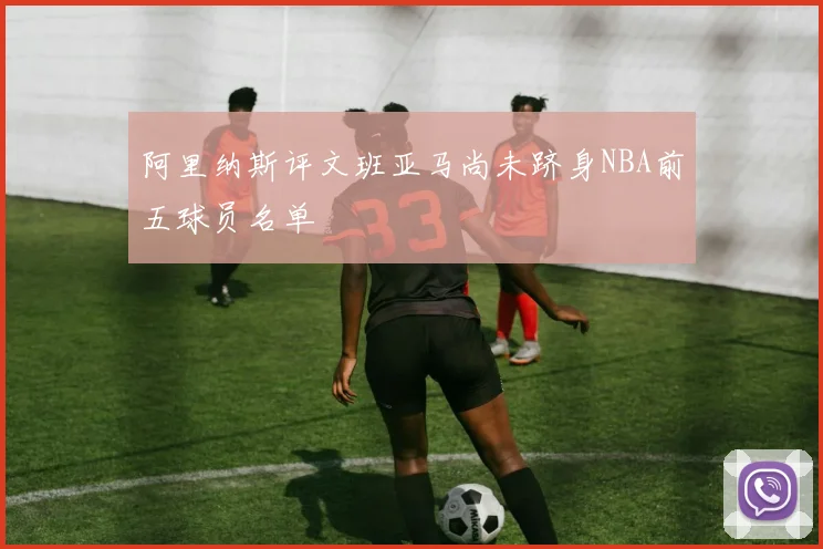 阿里纳斯评文班亚马尚未跻身NBA前五球员名单