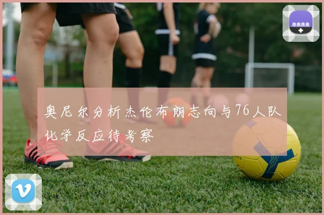 奥尼尔分析杰伦布朗志向与76人队化学反应待考察